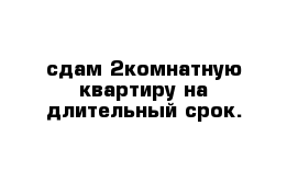 сдам 2комнатную квартиру на длительный срок.